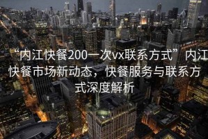 “內江快餐200一次vx聯系方式”內江快餐市場新動態，快餐服務與聯系方式深度解析
