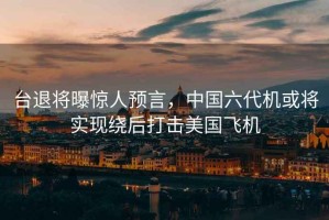 臺退將曝驚人預言，中國六代機或將實現繞后打擊美國飛機