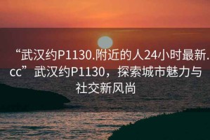 “武漢約P1130.附近的人24小時(shí)最新.cc”武漢約P1130，探索城市魅力與社交新風(fēng)尚