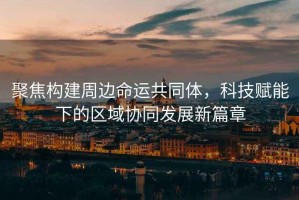 聚焦構建周邊命運共同體，科技賦能下的區域協同發展新篇章