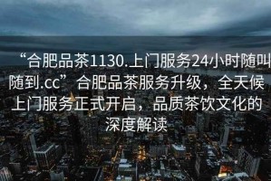 “合肥品茶1130.上門服務24小時隨叫隨到.cc”合肥品茶服務升級，全天候上門服務正式開啟，品質茶飲文化的深度解讀