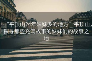 “平頂山24年妹妹多的地方”平頂山，探尋那些充滿故事的妹妹們的故事之地