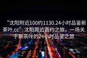 “沈陽附近100約1130.24小時品鑒新茶葉.cc”沈陽周邊百約之旅，一場關于新茶葉的24小時品鑒之旅