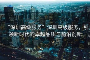 “深圳高級(jí)服務(wù)”深圳高級(jí)服務(wù)，引領(lǐng)新時(shí)代的卓越品質(zhì)與前沿創(chuàng)新