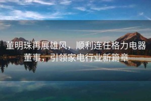 董明珠再展雄風(fēng)，順利連任格力電器董事，引領(lǐng)家電行業(yè)新篇章