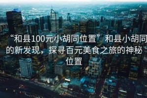 “和縣100元小胡同位置”和縣小胡同的新發現，探尋百元美食之旅的神秘位置