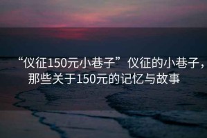 “儀征150元小巷子”儀征的小巷子，那些關于150元的記憶與故事