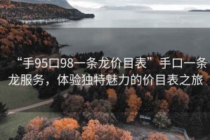 “手95口98一條龍價目表”手口一條龍服務，體驗獨特魅力的價目表之旅