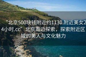 “北京500塊錢附近約1130.附近美女24小時.cc”北京周邊探索，探索附近區域的美人與文化魅力