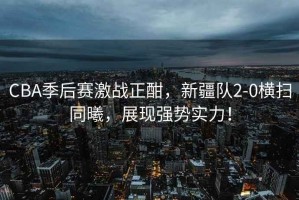 CBA季后賽激戰正酣，新疆隊2-0橫掃同曦，展現強勢實力！