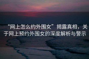 “網(wǎng)上怎么約外圍女”揭露真相，關(guān)于網(wǎng)上預(yù)約外圍女的深度解析與警示