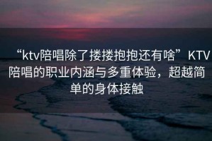 “ktv陪唱除了摟摟抱抱還有啥”KTV陪唱的職業內涵與多重體驗，超越簡單的身體接觸