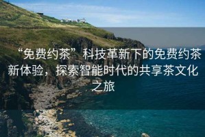 “免費約茶”科技革新下的免費約茶新體驗，探索智能時代的共享茶文化之旅