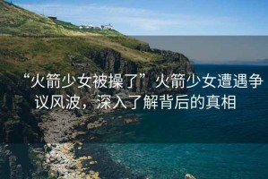 “火箭少女被操了”火箭少女遭遇爭議風波，深入了解背后的真相