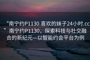 “南寧約P1130.喜歡的妹子24小時.cc”南寧約P1130，探索科技與社交融合的新紀元—以智能約會平臺為例