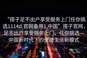 “搭子足不出戶享受服務(wù)上門任你挑選1114d.官網(wǎng)備用1.中國”搭子官網(wǎng)，足不出戶享受服務(wù)上門，任你挑選—中國新時代下的便捷生活新模式