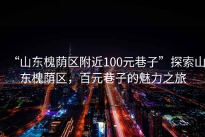 “山東槐蔭區(qū)附近100元巷子”探索山東槐蔭區(qū)，百元巷子的魅力之旅
