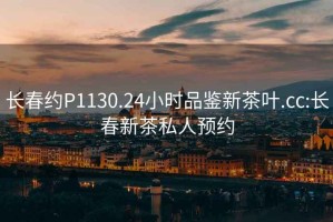 長春約P1130.24小時品鑒新茶葉.cc:長春新茶私人預約