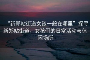 “新鄭站街道女孩一般在哪里”探尋新鄭站街道，女孩們的日常活動與休閑場所