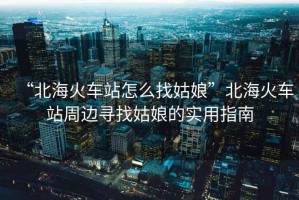 “北海火車站怎么找姑娘”北海火車站周邊尋找姑娘的實(shí)用指南