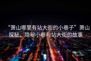 “蕭山哪里有站大街的小巷子”蕭山探秘，隱秘小巷與站大街的故事