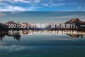 “300元四小時服務”城市微旅行，一場價值三百元的四小時美好時光