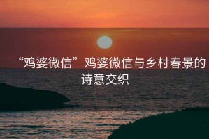 “雞婆微信”雞婆微信與鄉村春景的詩意交織