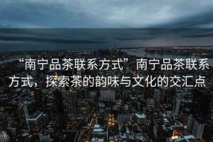 “南寧品茶聯系方式”南寧品茶聯系方式，探索茶的韻味與文化的交匯點
