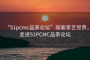 “51pcmc品茶論壇”探索茶藝世界，走進51PCMC品茶論壇