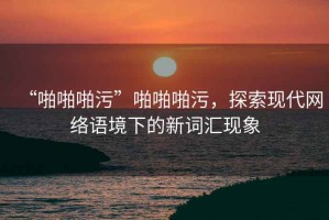 “啪啪啪污”啪啪啪污，探索現代網絡語境下的新詞匯現象