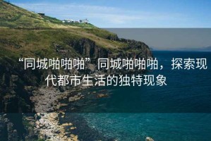 “同城啪啪啪”同城啪啪啪，探索現代都市生活的獨特現象