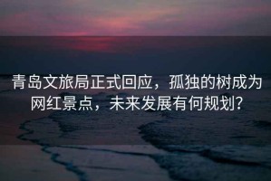 青島文旅局正式回應(yīng)，孤獨的樹成為網(wǎng)紅景點，未來發(fā)展有何規(guī)劃？