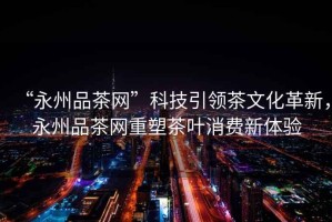 “永州品茶網(wǎng)”科技引領(lǐng)茶文化革新，永州品茶網(wǎng)重塑茶葉消費(fèi)新體驗(yàn)