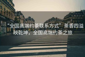 “全國高端約茶聯系方式”茶香四溢映乾坤，全國高端約茶之旅