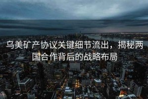 烏美礦產協議關鍵細節流出，揭秘兩國合作背后的戰略布局