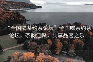 “全國喝茶約茶論壇”全國喝茶約茶論壇，茶韻匯聚，共享品茗之樂