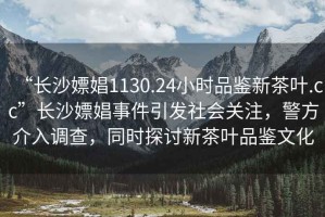 “長沙嫖娼1130.24小時品鑒新茶葉.cc”長沙嫖娼事件引發社會關注，警方介入調查，同時探討新茶葉品鑒文化