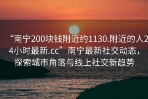“南寧200塊錢附近約1130.附近的人24小時最新.cc”南寧最新社交動態，探索城市角落與線上社交新趨勢