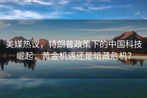 美媒熱議，特朗普政策下的中國科技崛起，黃金機遇還是暗藏危機？