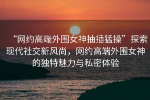 “網約高端外圍女神抽插猛操”探索現代社交新風尚，網約高端外圍女神的獨特魅力與私密體驗