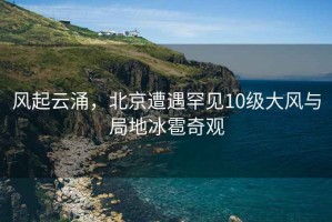 風起云涌，北京遭遇罕見10級大風與局地冰雹奇觀