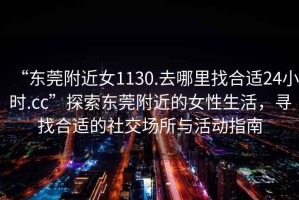 “東莞附近女1130.去哪里找合適24小時.cc”探索東莞附近的女性生活，尋找合適的社交場所與活動指南
