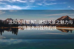“沈陽空降服務”沈陽風景之魅力與空降服務的獨特韻味