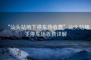 “汕頭站地下停車(chē)場(chǎng)收費(fèi)”汕頭站地下停車(chē)場(chǎng)收費(fèi)詳解