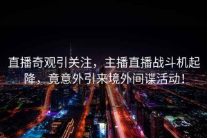 直播奇觀引關注，主播直播戰斗機起降，竟意外引來境外間諜活動！