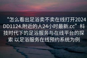 “怎么看出足浴賣不賣在線打開2024DD1124.附近的人24小時最新.cc”科技時代下的足浴服務與在線平臺的探索 以足浴服務在線預約系統為例