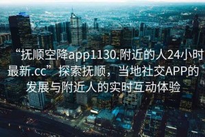 “撫順空降app1130.附近的人24小時最新.cc”探索撫順，當地社交APP的發展與附近人的實時互動體驗