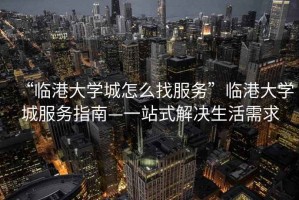 “臨港大學(xué)城怎么找服務(wù)”臨港大學(xué)城服務(wù)指南—一站式解決生活需求
