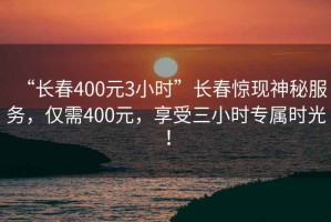 “長春400元3小時”長春驚現神秘服務，僅需400元，享受三小時專屬時光！