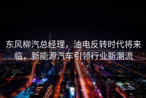東風柳汽總經理，油電反轉時代將來臨，新能源汽車引領行業新潮流